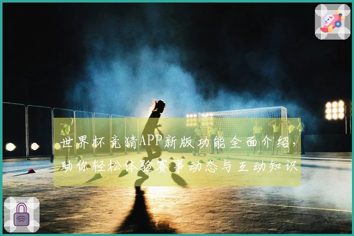 世界杯竞猜APP新版功能全面介绍，助你轻松体验赛事动态与互动知识