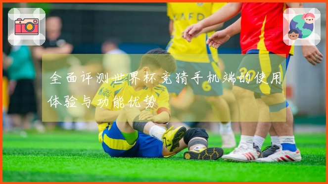 全面评测世界杯竞猜手机端的使用体验与功能优势